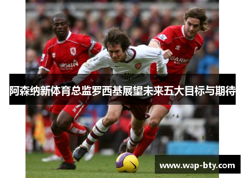 阿森纳新体育总监罗西基展望未来五大目标与期待